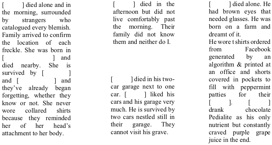 [Person] died alone and in the morning, surrounded by strangers who catalogued every blemish. Family arrived to confirm the location of each freckle. She was born in [Somewhere City] and died nearby. She is survived by [Someone] and [Some Other] and they’ve already began forgetting, whether they know or not. She never wore collared shirts because they reminded her of her head’s attachment to her body.   [Person] died in the afternoon but did not live comfortably past the morning. Their family did not know them and neither do I.  [Person] died in his two-car garage next to one car. [Person] liked his cars and his garage very much. He is survived by two cars nestled still in their garage. They cannot visit his grave.  [Person] died alone. He had brown eyes that needed glasses. He was born on a farm and dreamt of it. He wore t shirts ordered from Facebook generated by an algorithm & printed at an office and shorts covered in pockets to fill with peppermint patties for their [Person]. [Person] drank chocolate Pedialite as his only nutrient but constantly craved purple grape juice in the end.